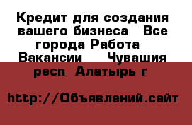 Кредит для создания вашего бизнеса - Все города Работа » Вакансии   . Чувашия респ.,Алатырь г.